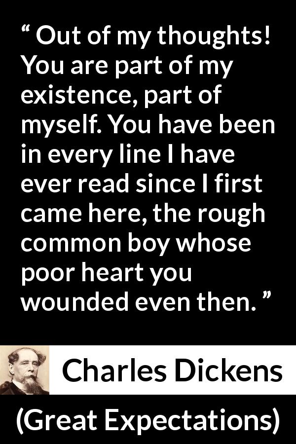 Charles Dickens quote about love from Great Expectations - Out of my thoughts! You are part of my existence, part of myself. You have been in every line I have ever read since I first came here, the rough common boy whose poor heart you wounded even then.
