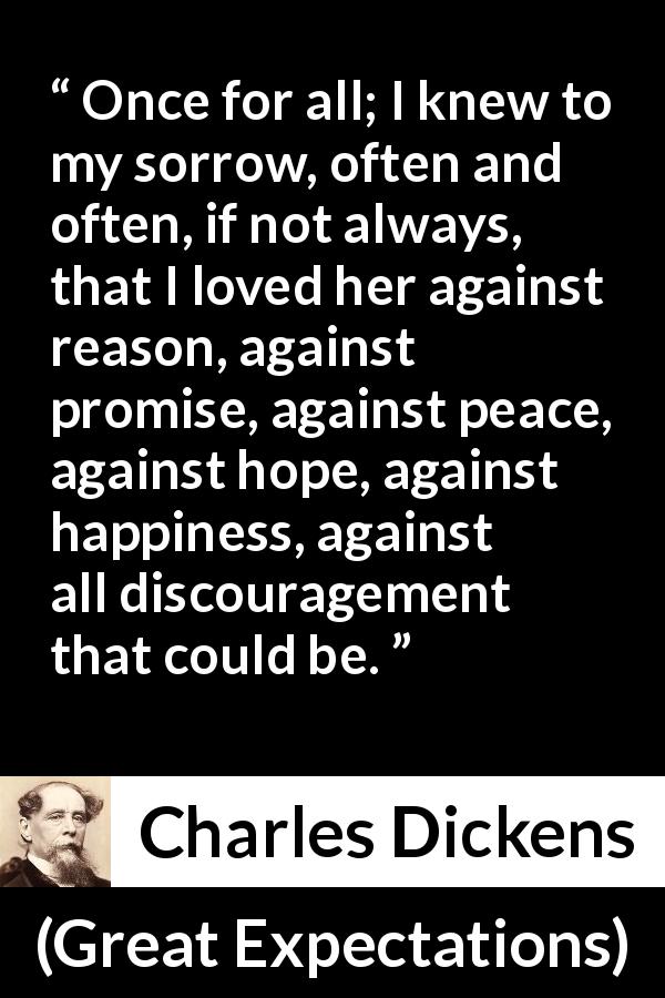 Charles Dickens quote about love from Great Expectations - Once for all; I knew to my sorrow, often and often, if not always, that I loved her against reason, against promise, against peace, against hope, against happiness, against all discouragement that could be.