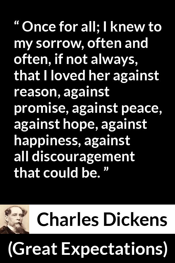 Charles Dickens quote about love from Great Expectations - Once for all; I knew to my sorrow, often and often, if not always, that I loved her against reason, against promise, against peace, against hope, against happiness, against all discouragement that could be.