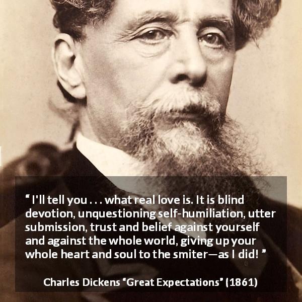 Charles Dickens quote about love from Great Expectations - I'll tell you . . . what real love is. It is blind devotion, unquestioning self-humiliation, utter submission, trust and belief against yourself and against the whole world, giving up your whole heart and soul to the smiter—as I did!