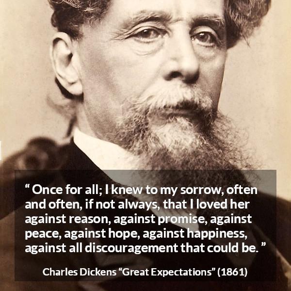 Charles Dickens quote about love from Great Expectations - Once for all; I knew to my sorrow, often and often, if not always, that I loved her against reason, against promise, against peace, against hope, against happiness, against all discouragement that could be.