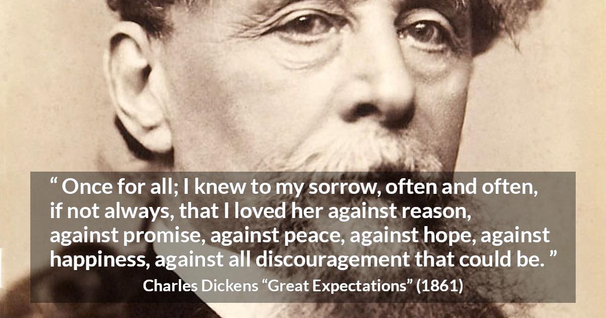 Charles Dickens quote about love from Great Expectations - Once for all; I knew to my sorrow, often and often, if not always, that I loved her against reason, against promise, against peace, against hope, against happiness, against all discouragement that could be.