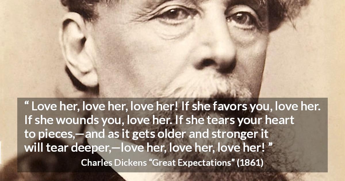 Charles Dickens quote about love from Great Expectations - Love her, love her, love her! If she favors you, love her. If she wounds you, love her. If she tears your heart to pieces,—and as it gets older and stronger it will tear deeper,—love her, love her, love her!