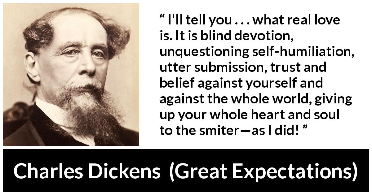 Charles Dickens quote about love from Great Expectations - I'll tell you . . . what real love is. It is blind devotion, unquestioning self-humiliation, utter submission, trust and belief against yourself and against the whole world, giving up your whole heart and soul to the smiter—as I did!