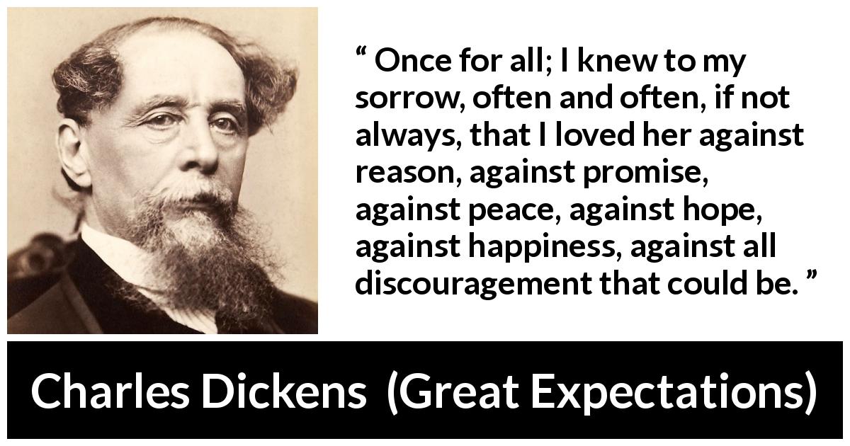 Charles Dickens quote about love from Great Expectations - Once for all; I knew to my sorrow, often and often, if not always, that I loved her against reason, against promise, against peace, against hope, against happiness, against all discouragement that could be.
