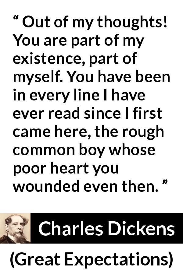 Charles Dickens quote about love from Great Expectations - Out of my thoughts! You are part of my existence, part of myself. You have been in every line I have ever read since I first came here, the rough common boy whose poor heart you wounded even then.