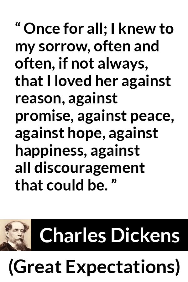 Charles Dickens quote about love from Great Expectations - Once for all; I knew to my sorrow, often and often, if not always, that I loved her against reason, against promise, against peace, against hope, against happiness, against all discouragement that could be.