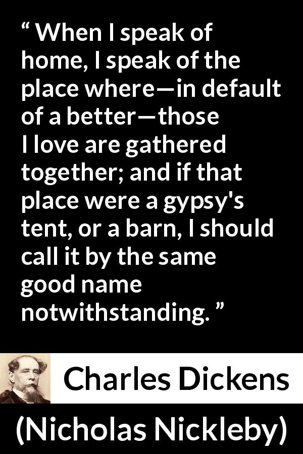 Charles Dickens quote about love from Nicholas Nickleby - When I speak of home, I speak of the place where—in default of a better—those I love are gathered together; and if that place were a gypsy's tent, or a barn, I should call it by the same good name notwithstanding.