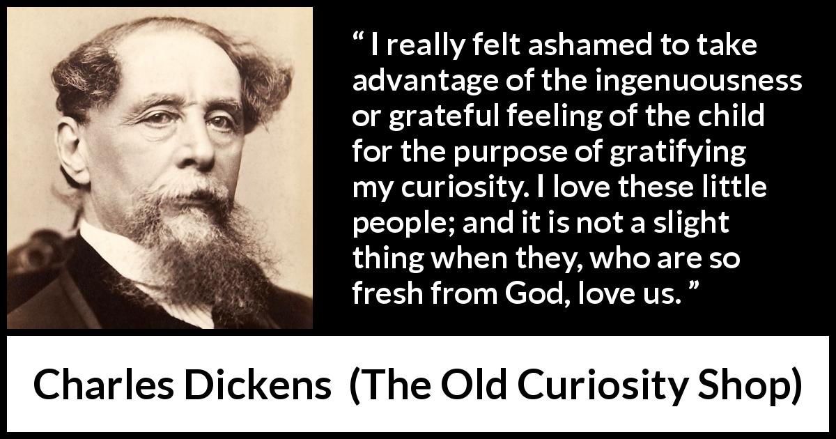 Charles Dickens quote about love from The Old Curiosity Shop - I really felt ashamed to take advantage of the ingenuousness or grateful feeling of the child for the purpose of gratifying my curiosity. I love these little people; and it is not a slight thing when they, who are so fresh from God, love us.