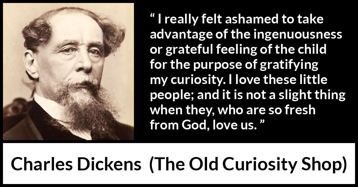 Charles Dickens quote about love from The Old Curiosity Shop - I really felt ashamed to take advantage of the ingenuousness or grateful feeling of the child for the purpose of gratifying my curiosity. I love these little people; and it is not a slight thing when they, who are so fresh from God, love us.