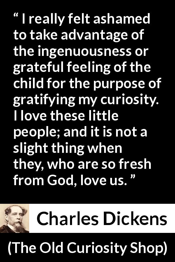 Charles Dickens quote about love from The Old Curiosity Shop - I really felt ashamed to take advantage of the ingenuousness or grateful feeling of the child for the purpose of gratifying my curiosity. I love these little people; and it is not a slight thing when they, who are so fresh from God, love us.