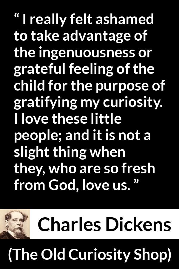 Charles Dickens quote about love from The Old Curiosity Shop - I really felt ashamed to take advantage of the ingenuousness or grateful feeling of the child for the purpose of gratifying my curiosity. I love these little people; and it is not a slight thing when they, who are so fresh from God, love us.