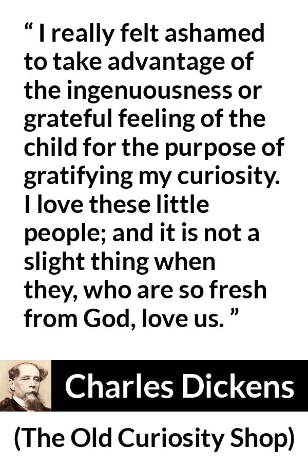 Charles Dickens quote about love from The Old Curiosity Shop - I really felt ashamed to take advantage of the ingenuousness or grateful feeling of the child for the purpose of gratifying my curiosity. I love these little people; and it is not a slight thing when they, who are so fresh from God, love us.