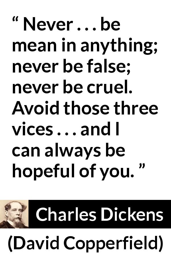Charles Dickens quote about meanness from David Copperfield - Never . . . be mean in anything; never be false; never be cruel. Avoid those three vices . . . and I can always be hopeful of you.