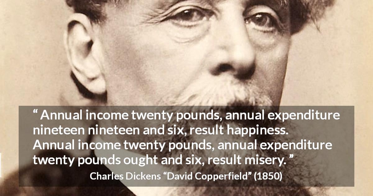 Charles Dickens quote about money from David Copperfield - Annual income twenty pounds, annual expenditure nineteen nineteen and six, result happiness. Annual income twenty pounds, annual expenditure twenty pounds ought and six, result misery.