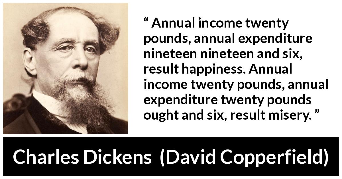 Charles Dickens quote about money from David Copperfield - Annual income twenty pounds, annual expenditure nineteen nineteen and six, result happiness. Annual income twenty pounds, annual expenditure twenty pounds ought and six, result misery.