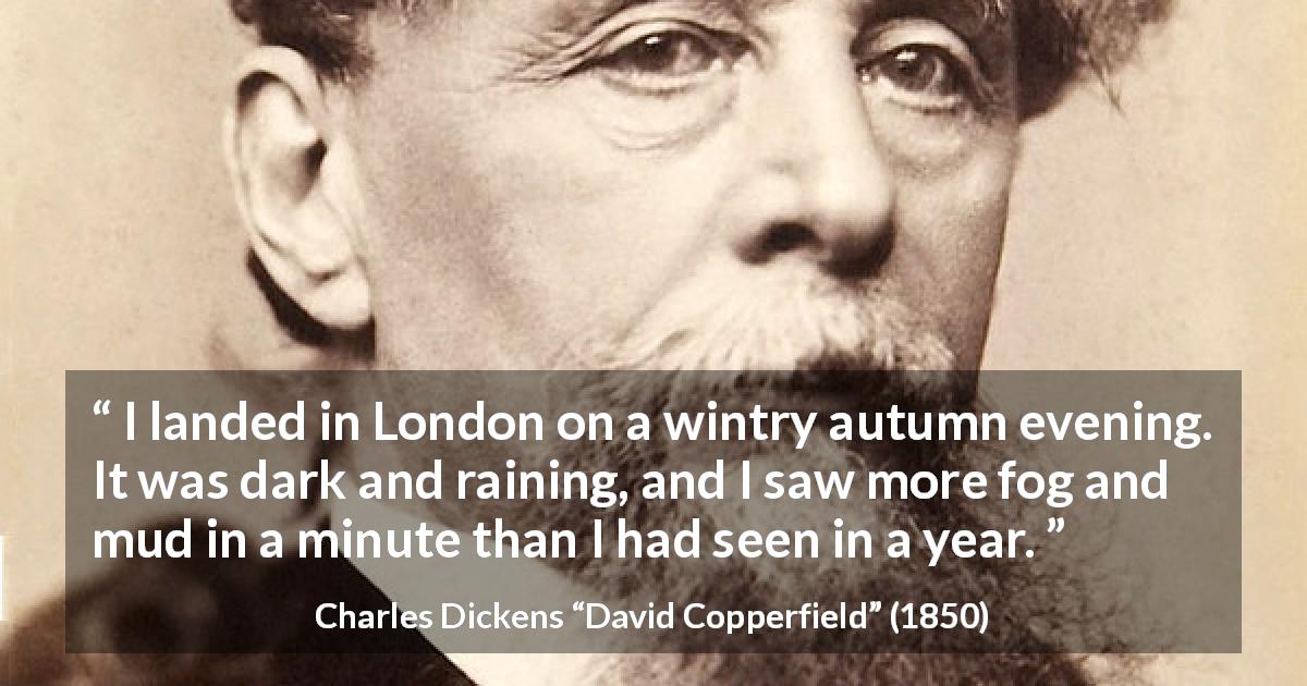 Charles Dickens quote about mud from David Copperfield - I landed in London on a wintry autumn evening. It was dark and raining, and I saw more fog and mud in a minute than I had seen in a year.