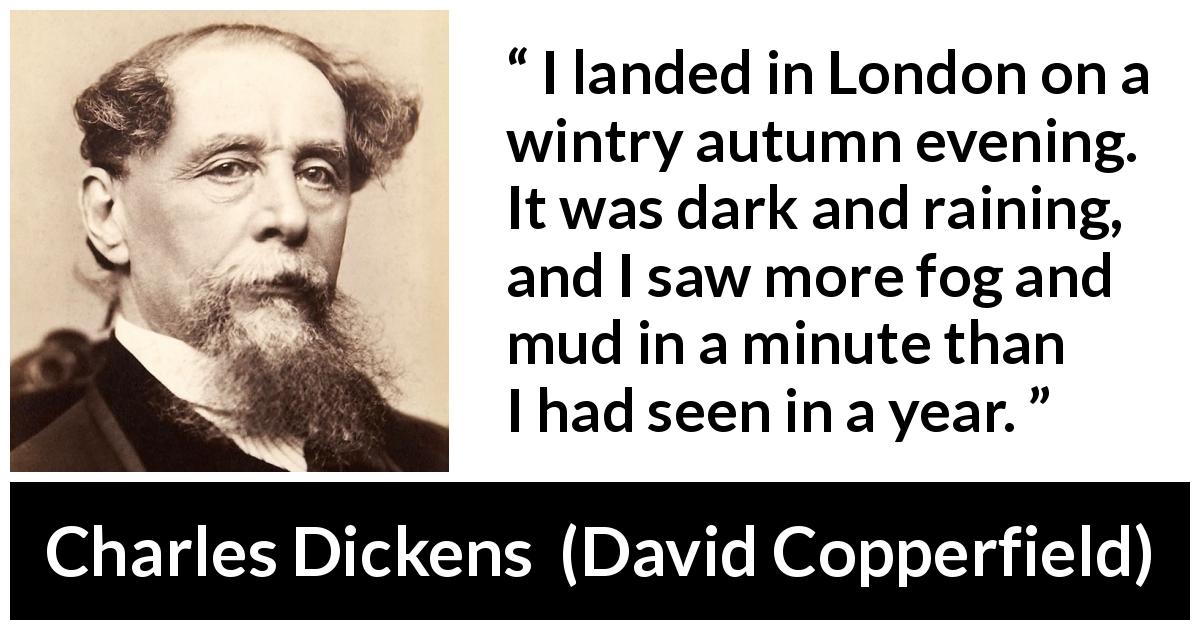 Charles Dickens quote about mud from David Copperfield - I landed in London on a wintry autumn evening. It was dark and raining, and I saw more fog and mud in a minute than I had seen in a year.