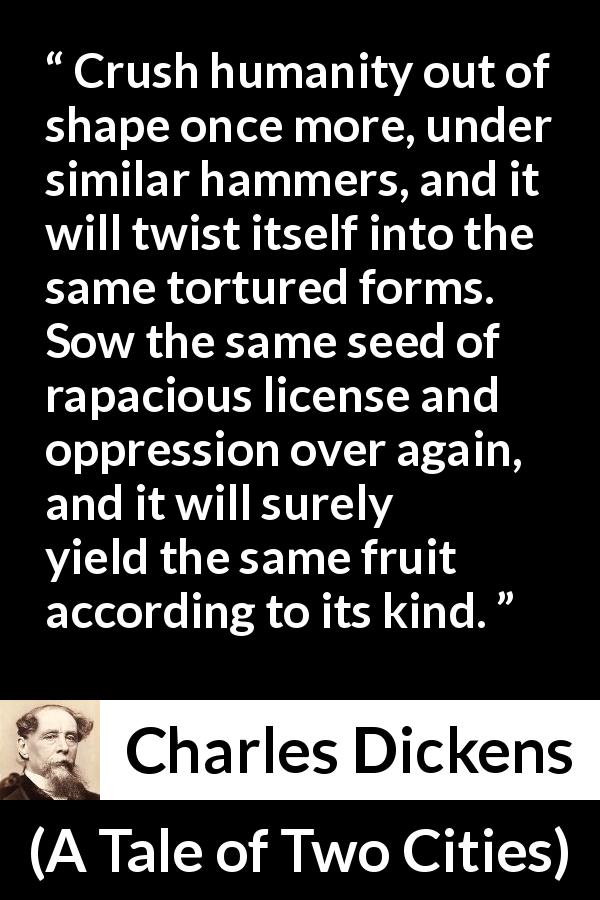 Charles Dickens quote about oppression from A Tale of Two Cities - Crush humanity out of shape once more, under similar hammers, and it will twist itself into the same tortured forms. Sow the same seed of rapacious license and oppression over again, and it will surely yield the same fruit according to its kind.