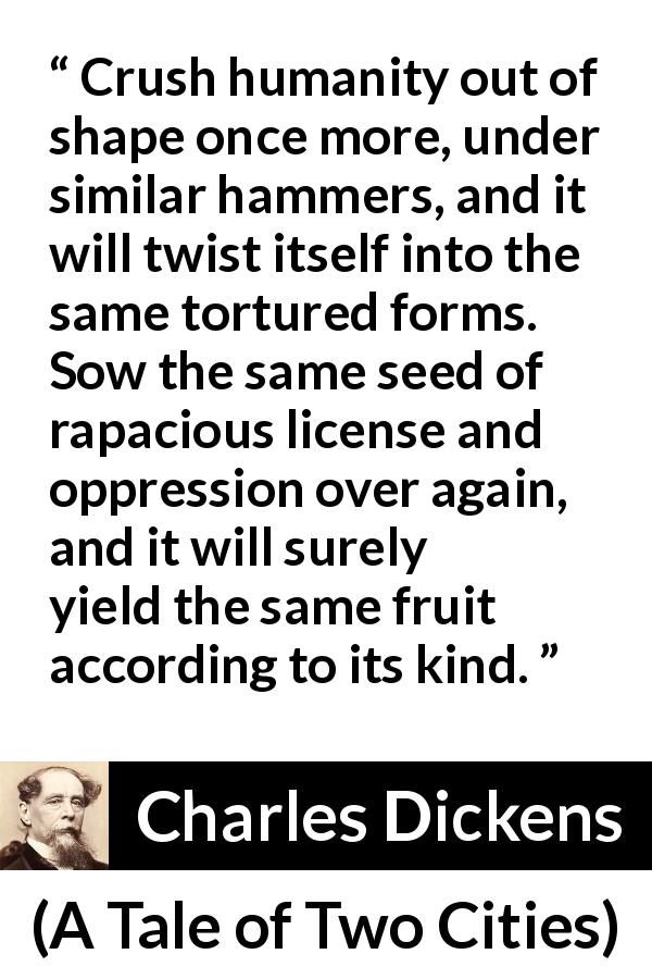 Charles Dickens quote about oppression from A Tale of Two Cities - Crush humanity out of shape once more, under similar hammers, and it will twist itself into the same tortured forms. Sow the same seed of rapacious license and oppression over again, and it will surely yield the same fruit according to its kind.