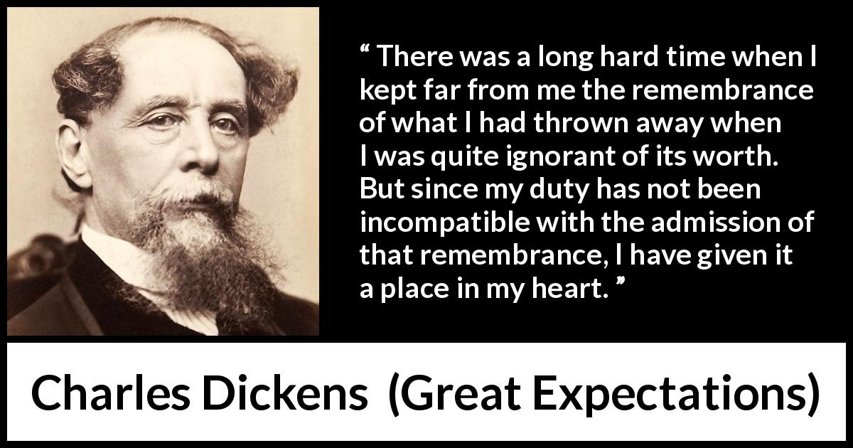 Charles Dickens quote about regret from Great Expectations - There was a long hard time when I kept far from me the remembrance of what I had thrown away when I was quite ignorant of its worth. But since my duty has not been incompatible with the admission of that remembrance, I have given it a place in my heart.
