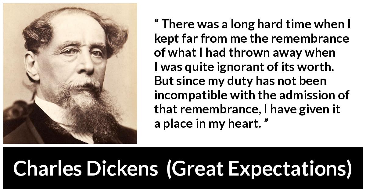 Charles Dickens quote about regret from Great Expectations - There was a long hard time when I kept far from me the remembrance of what I had thrown away when I was quite ignorant of its worth. But since my duty has not been incompatible with the admission of that remembrance, I have given it a place in my heart.