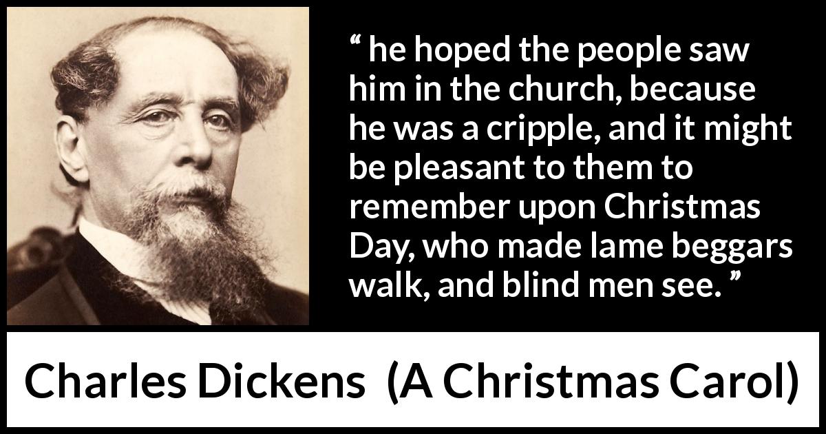 Charles Dickens quote about religion from A Christmas Carol - he hoped the people saw him in the church, because he was a cripple, and it might be pleasant to them to remember upon Christmas Day, who made lame beggars walk, and blind men see.