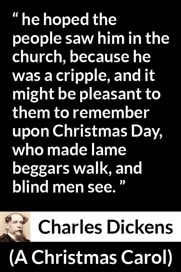 Charles Dickens quote about religion from A Christmas Carol - he hoped the people saw him in the church, because he was a cripple, and it might be pleasant to them to remember upon Christmas Day, who made lame beggars walk, and blind men see.