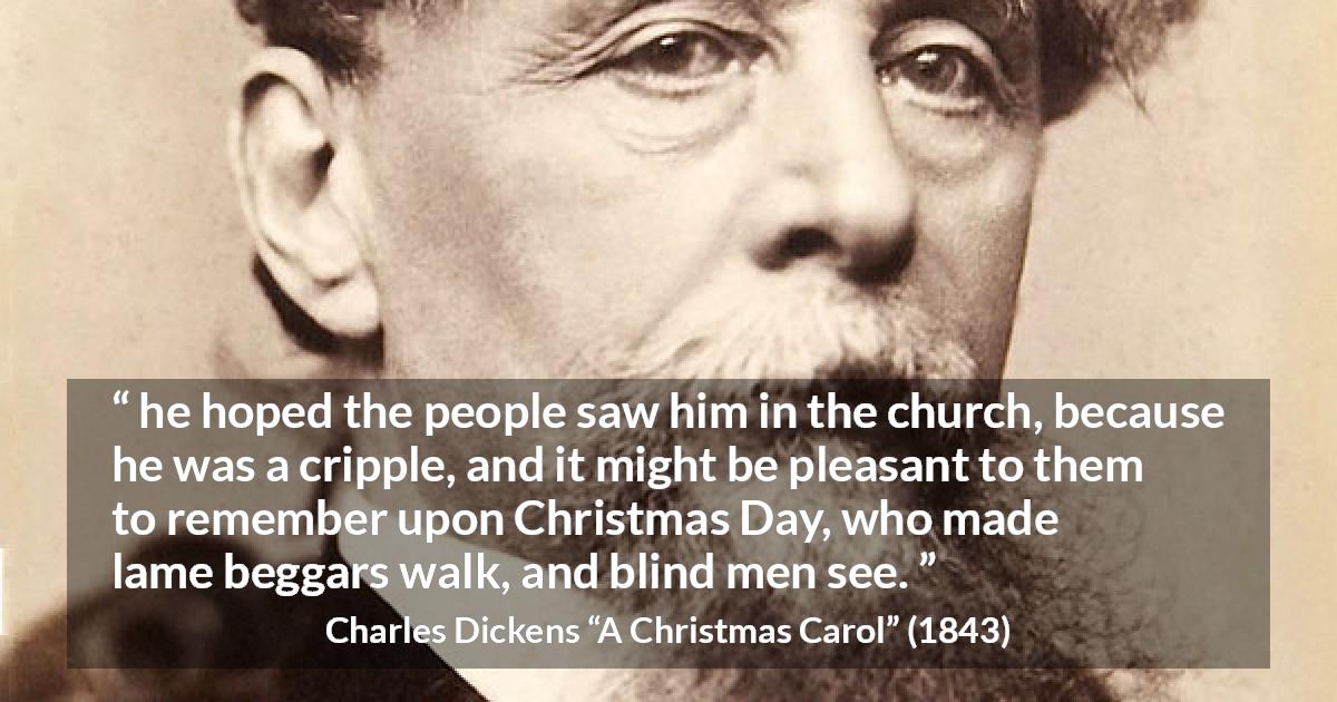 Charles Dickens quote about religion from A Christmas Carol - he hoped the people saw him in the church, because he was a cripple, and it might be pleasant to them to remember upon Christmas Day, who made lame beggars walk, and blind men see.