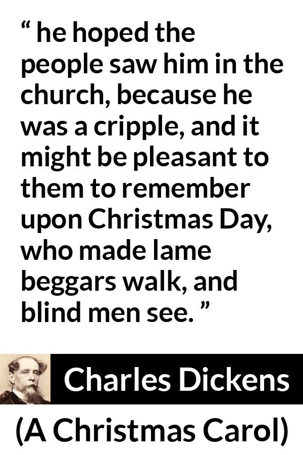 Charles Dickens quote about religion from A Christmas Carol - he hoped the people saw him in the church, because he was a cripple, and it might be pleasant to them to remember upon Christmas Day, who made lame beggars walk, and blind men see.