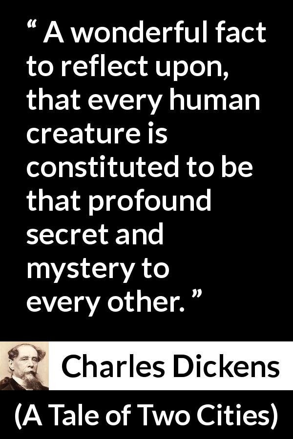 Charles Dickens quote about secret from A Tale of Two Cities - A wonderful fact to reflect upon, that every human creature is constituted to be that profound secret and mystery to every other.