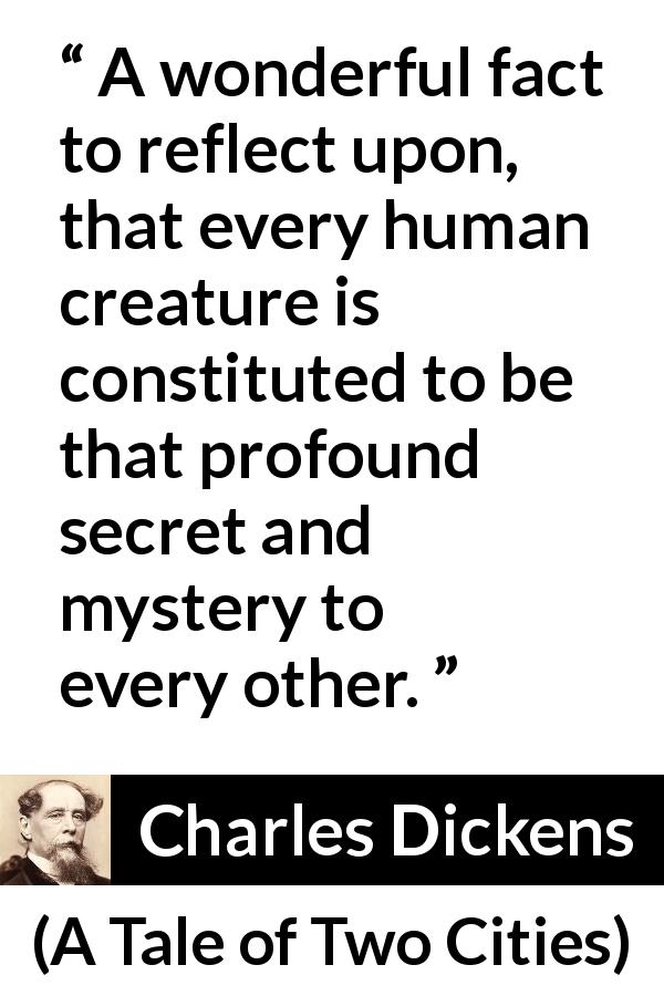 Charles Dickens quote about secret from A Tale of Two Cities - A wonderful fact to reflect upon, that every human creature is constituted to be that profound secret and mystery to every other.