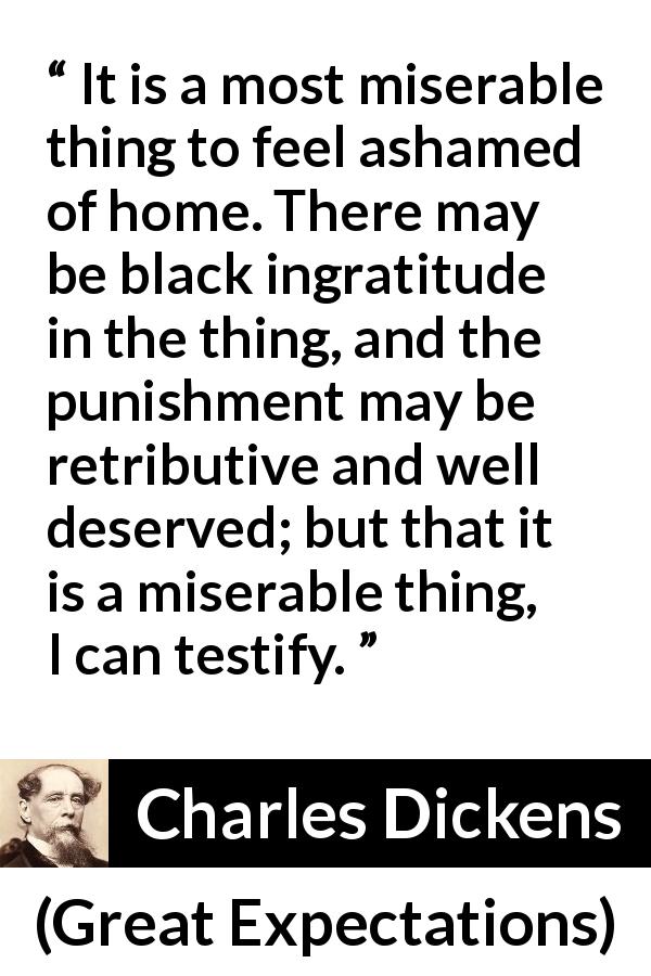 Charles Dickens quote about shame from Great Expectations - It is a most miserable thing to feel ashamed of home. There may be black ingratitude in the thing, and the punishment may be retributive and well deserved; but that it is a miserable thing, I can testify.