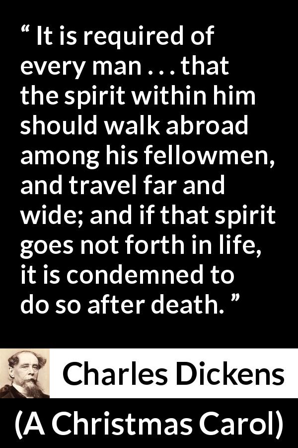Charles Dickens quote about spirit from A Christmas Carol - It is required of every man . . . that the spirit within him should walk abroad among his fellowmen, and travel far and wide; and if that spirit goes not forth in life, it is condemned to do so after death.