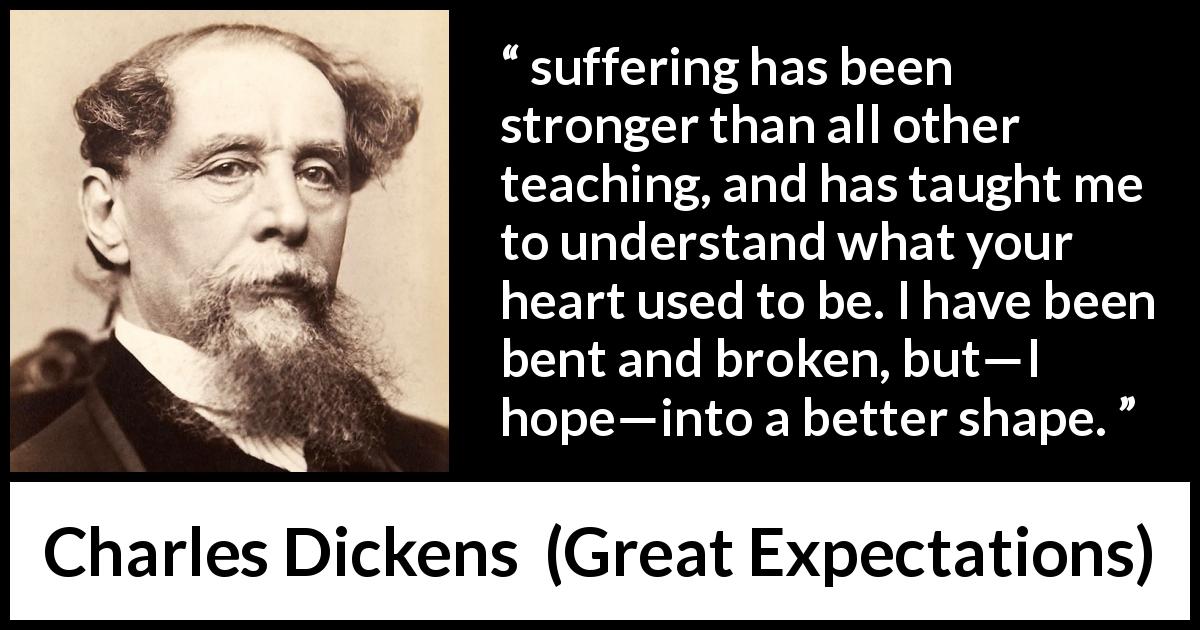 Charles Dickens quote about suffering from Great Expectations - suffering has been stronger than all other teaching, and has taught me to understand what your heart used to be. I have been bent and broken, but—I hope—into a better shape.