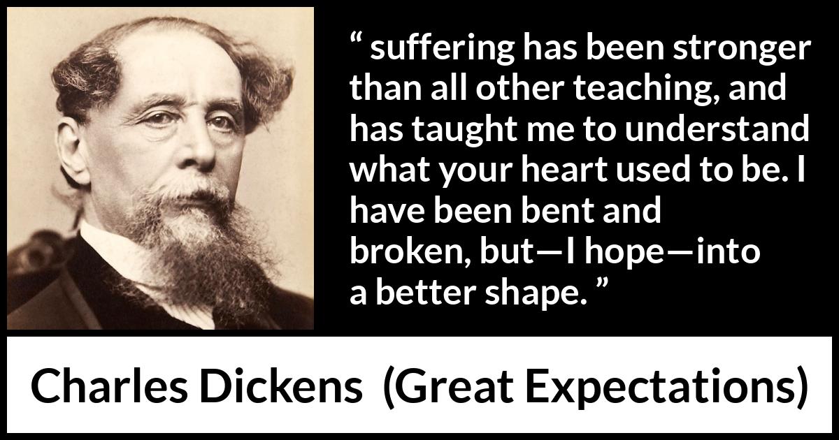 Charles Dickens quote about suffering from Great Expectations - suffering has been stronger than all other teaching, and has taught me to understand what your heart used to be. I have been bent and broken, but—I hope—into a better shape.