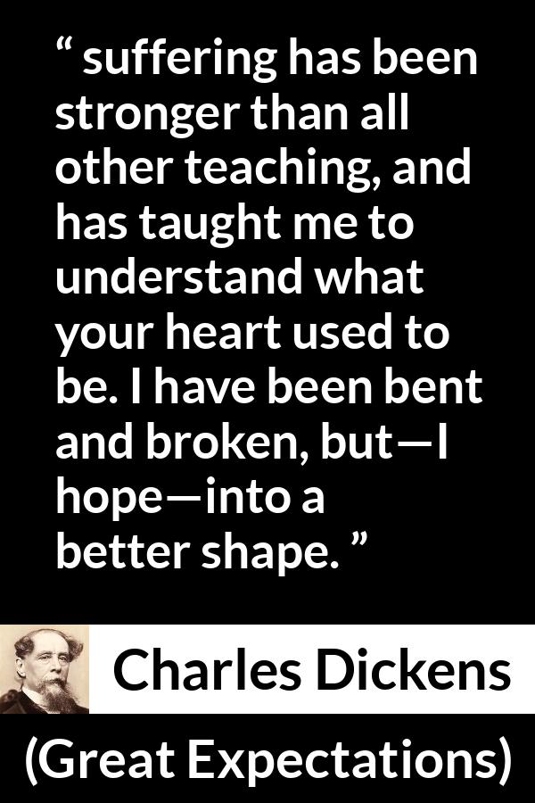 Charles Dickens quote about suffering from Great Expectations - suffering has been stronger than all other teaching, and has taught me to understand what your heart used to be. I have been bent and broken, but—I hope—into a better shape.