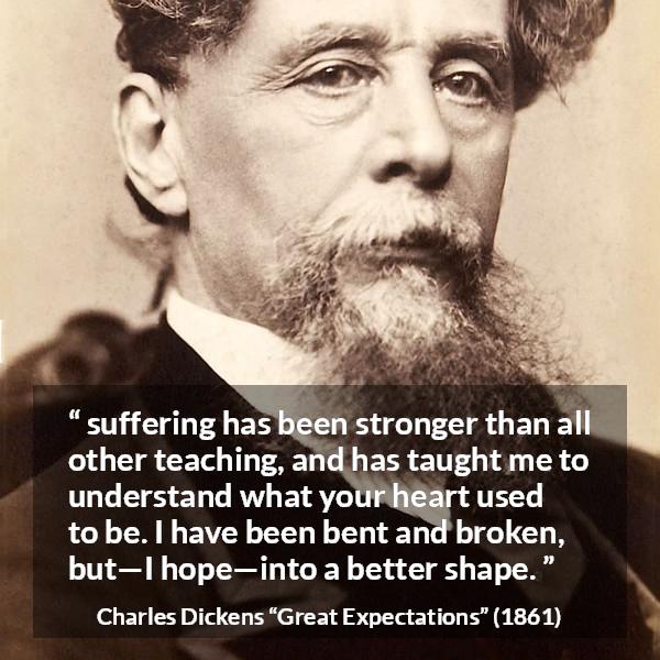 Charles Dickens quote about suffering from Great Expectations - suffering has been stronger than all other teaching, and has taught me to understand what your heart used to be. I have been bent and broken, but—I hope—into a better shape.