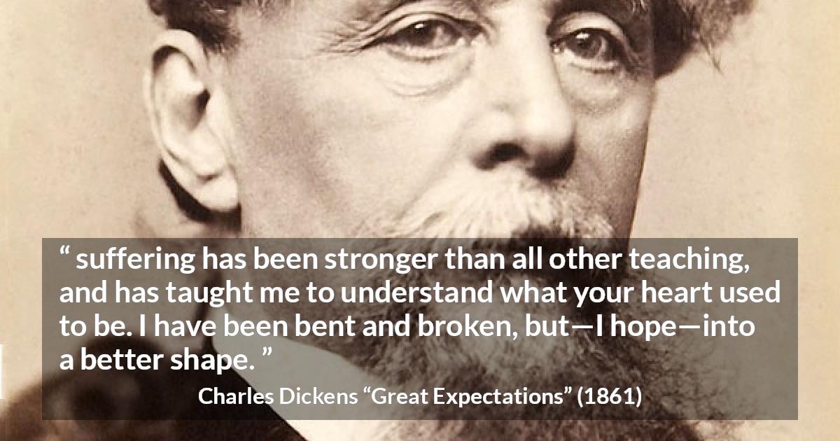 Charles Dickens quote about suffering from Great Expectations - suffering has been stronger than all other teaching, and has taught me to understand what your heart used to be. I have been bent and broken, but—I hope—into a better shape.