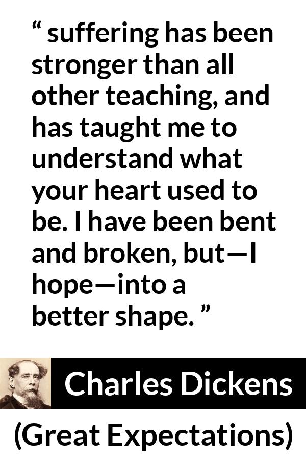 Charles Dickens quote about suffering from Great Expectations - suffering has been stronger than all other teaching, and has taught me to understand what your heart used to be. I have been bent and broken, but—I hope—into a better shape.