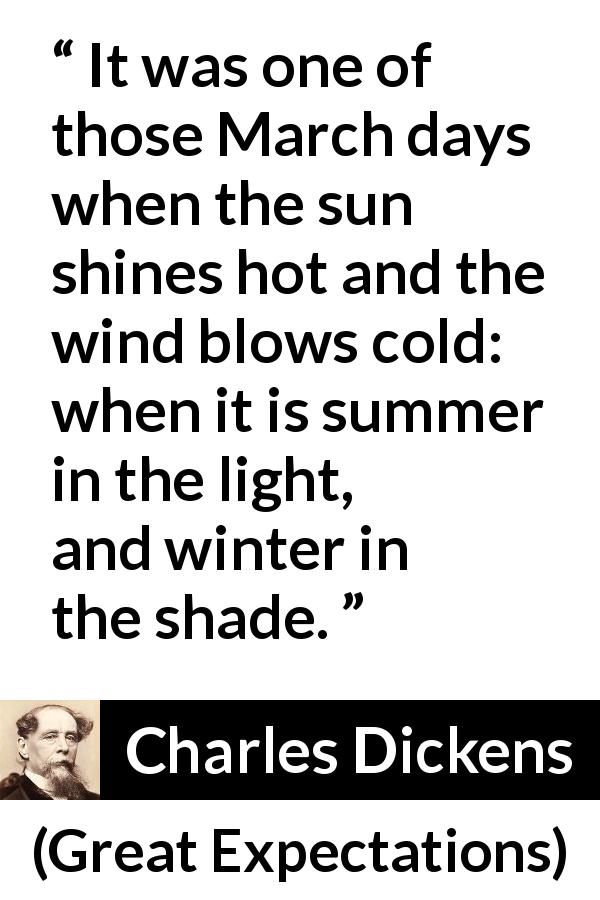 Charles Dickens quote about winter from Great Expectations - It was one of those March days when the sun shines hot and the wind blows cold: when it is summer in the light, and winter in the shade.