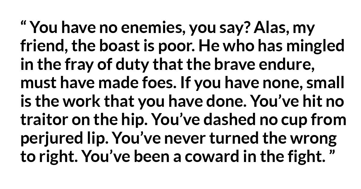 Charles Mackay quote Charles Mackay quote - You have no enemies, you say? Alas, my friend, the boast is poor. He who has mingled in the fray of duty that the brave endure, must have made foes. If you have none, small is the work that you have done. You’ve hit no traitor on the hip. You’ve dashed no cup from perjured lip. You’ve never turned the wrong to right. You’ve been a coward in the fight.
