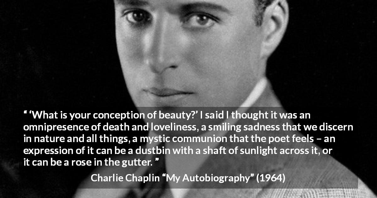 Charlie Chaplin quote about beauty from My Autobiography - ‘What is your conception of beauty?’ I said I thought it was an omnipresence of death and loveliness, a smiling sadness that we discern in nature and all things, a mystic communion that the poet feels – an expression of it can be a dustbin with a shaft of sunlight across it, or it can be a rose in the gutter.