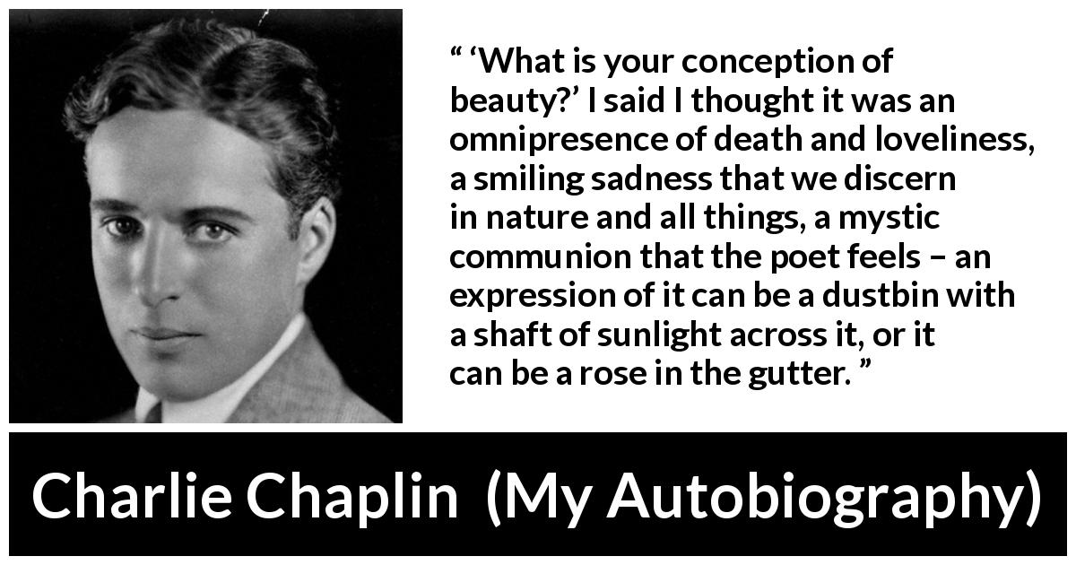 Charlie Chaplin quote about beauty from My Autobiography - ‘What is your conception of beauty?’ I said I thought it was an omnipresence of death and loveliness, a smiling sadness that we discern in nature and all things, a mystic communion that the poet feels – an expression of it can be a dustbin with a shaft of sunlight across it, or it can be a rose in the gutter.