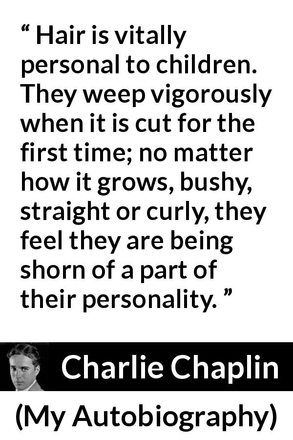 Charlie Chaplin quote about children from My Autobiography - Hair is vitally personal to children. They weep vigorously when it is cut for the first time; no matter how it grows, bushy, straight or curly, they feel they are being shorn of a part of their personality.