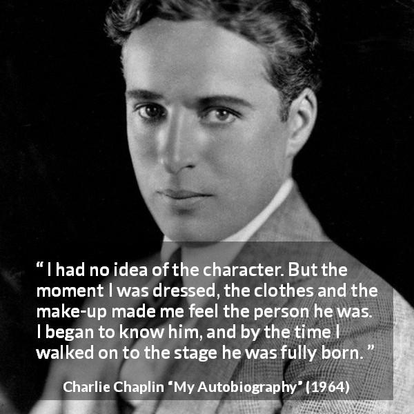 Charlie Chaplin quote about clothes from My Autobiography - I had no idea of the character. But the moment I was dressed, the clothes and the make-up made me feel the person he was. I began to know him, and by the time I walked on to the stage he was fully born.