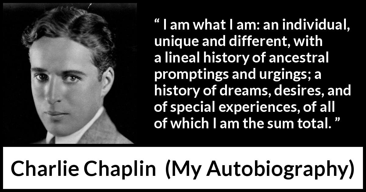 Charlie Chaplin quote about experience from My Autobiography - I am what I am: an individual, unique and different, with a lineal history of ancestral promptings and urgings; a history of dreams, desires, and of special experiences, of all of which I am the sum total.