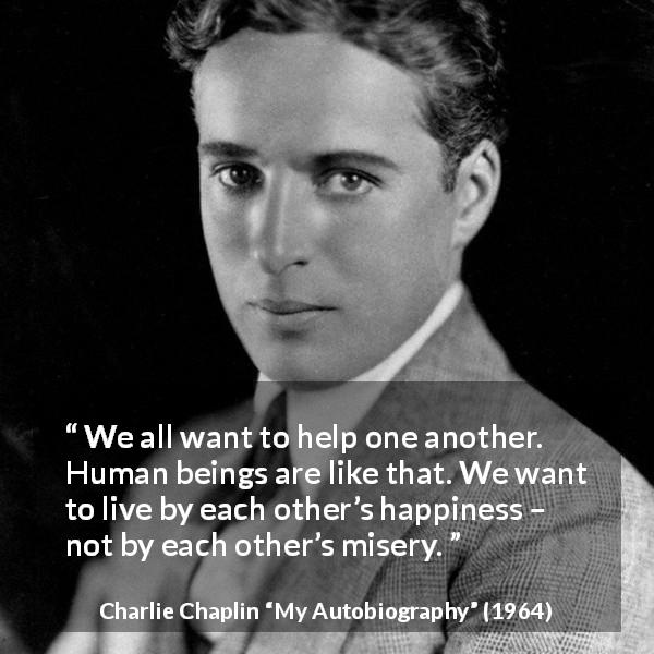 Charlie Chaplin quote about happiness from My Autobiography - We all want to help one another. Human beings are like that. We want to live by each other’s happiness – not by each other’s misery.