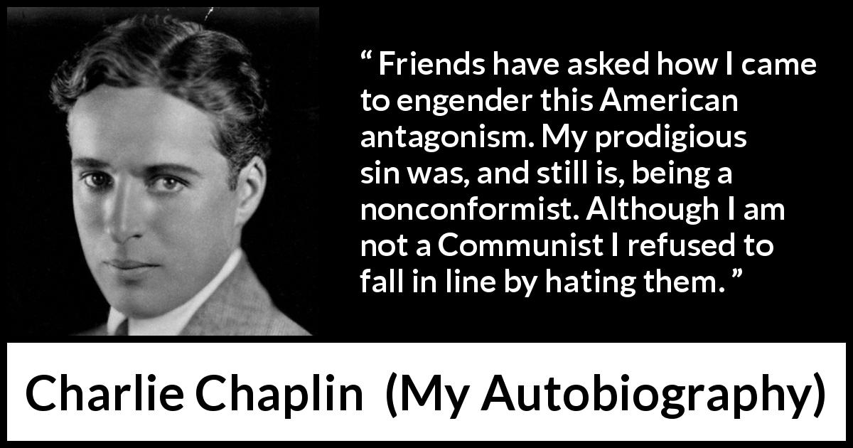 Charlie Chaplin quote about hate from My Autobiography - Friends have asked how I came to engender this American antagonism. My prodigious sin was, and still is, being a nonconformist. Although I am not a Communist I refused to fall in line by hating them.