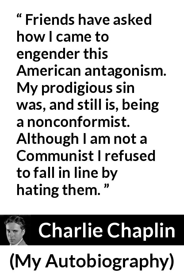 Charlie Chaplin quote about hate from My Autobiography - Friends have asked how I came to engender this American antagonism. My prodigious sin was, and still is, being a nonconformist. Although I am not a Communist I refused to fall in line by hating them.